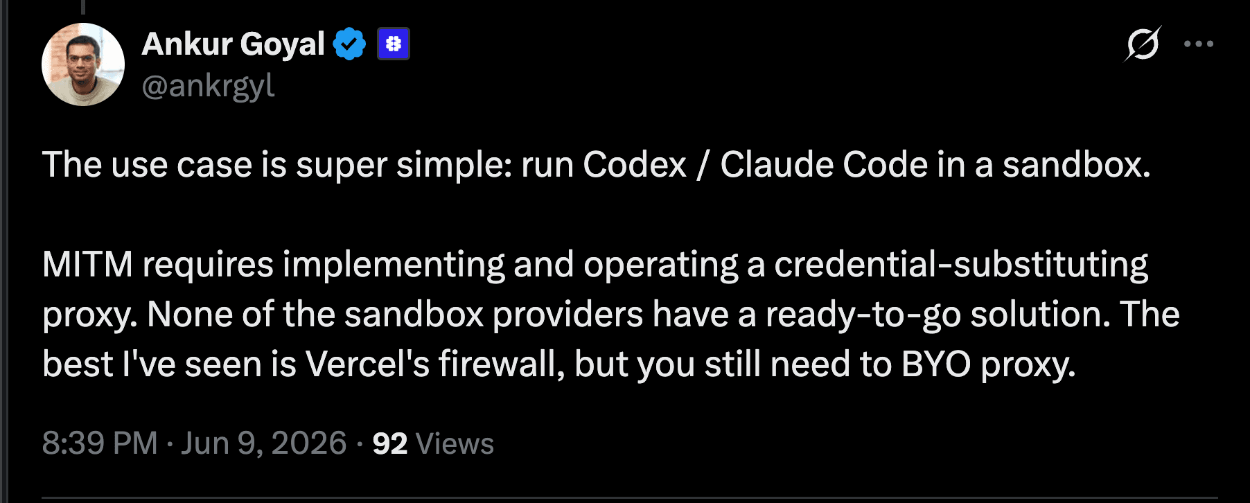 Ankur Goyal (@ankrgyl) on X: 'The use case is super simple: run Codex / Claude Code in a sandbox. MITM requires implementing and operating a credential-substituting proxy. None of the sandbox providers have a ready-to-go solution. The best I've seen is Vercel's firewall, but you still need to BYO proxy.'